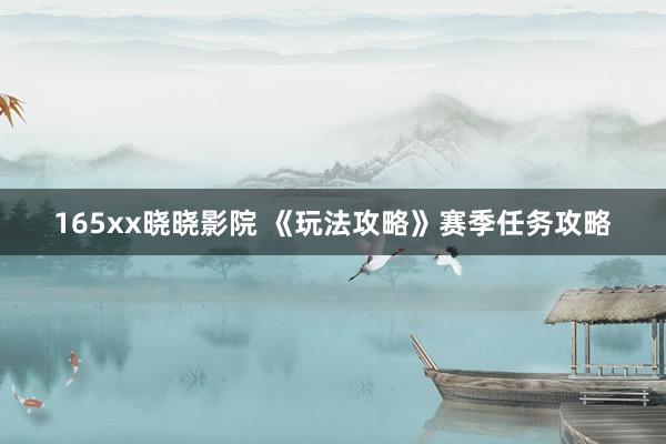 165xx晓晓影院 《玩法攻略》赛季任务攻略