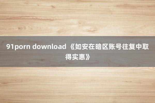 91porn download 《如安在暗区账号往复中取得实惠》