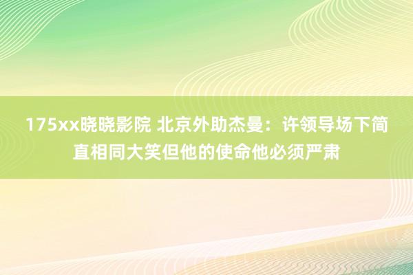 175xx晓晓影院 北京外助杰曼：许领导场下简直相同大笑但他的使命他必须严肃