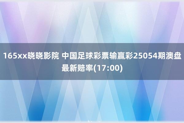 165xx晓晓影院 中国足球彩票输赢彩25054期澳盘最新赔率(17:00)